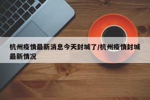 杭州疫情最新消息今天封城了/杭州疫情封城最新情况