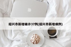 绍兴市新增确诊37例(绍兴市新增病例)