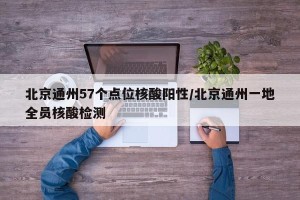 北京通州57个点位核酸阳性/北京通州一地全员核酸检测