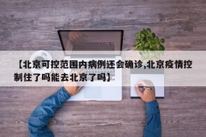 【北京可控范围内病例还会确诊,北京疫情控制住了吗能去北京了吗】