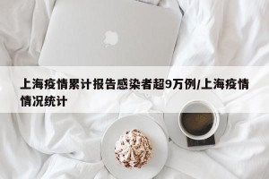上海疫情累计报告感染者超9万例/上海疫情情况统计
