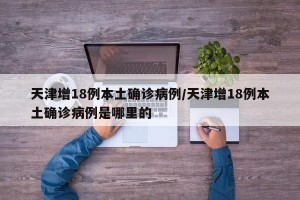 天津增18例本土确诊病例/天津增18例本土确诊病例是哪里的