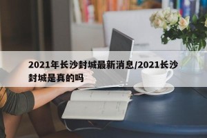 2021年长沙封城最新消息/2021长沙封城是真的吗