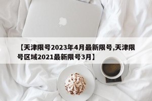【天津限号2023年4月最新限号,天津限号区域2021最新限号3月】