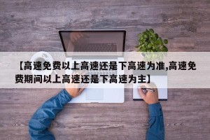 【高速免费以上高速还是下高速为准,高速免费期间以上高速还是下高速为主】