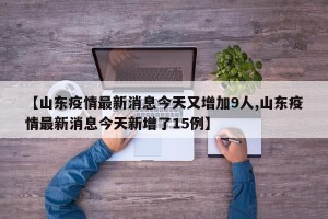 【山东疫情最新消息今天又增加9人,山东疫情最新消息今天新增了15例】