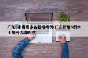 广东5市出现多名新增病例(广东新增5例本土病例活动轨迹)