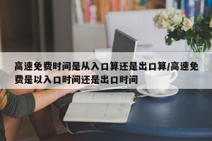 高速免费时间是从入口算还是出口算/高速免费是以入口时间还是出口时间