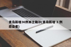 青岛新增36例本土确诊(青岛新增 3 例感染者)