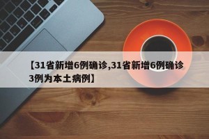 【31省新增6例确诊,31省新增6例确诊 3例为本土病例】