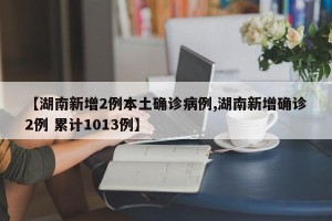 【湖南新增2例本土确诊病例,湖南新增确诊2例 累计1013例】