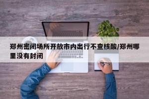郑州密闭场所开放市内出行不查核酸/郑州哪里没有封闭