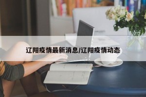 辽阳疫情最新消息/辽阳疫情动态