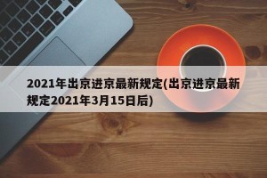 2021年出京进京最新规定(出京进京最新规定2021年3月15日后)