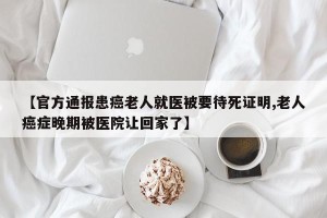 【官方通报患癌老人就医被要待死证明,老人癌症晚期被医院让回家了】