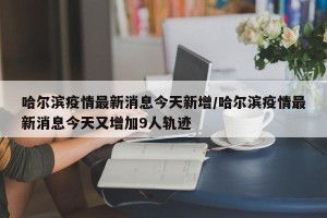 哈尔滨疫情最新消息今天新增/哈尔滨疫情最新消息今天又增加9人轨迹