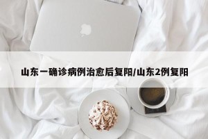 山东一确诊病例治愈后复阳/山东2例复阳