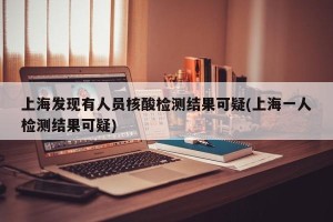 上海发现有人员核酸检测结果可疑(上海一人检测结果可疑)