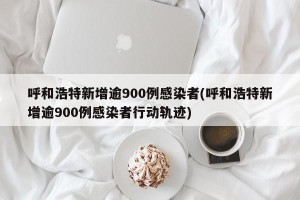 呼和浩特新增逾900例感染者(呼和浩特新增逾900例感染者行动轨迹)