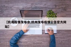 【杭州疫情发布会,杭州发布疫情公告官方网站】