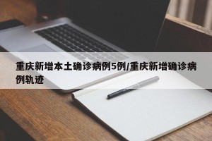 重庆新增本土确诊病例5例/重庆新增确诊病例轨迹
