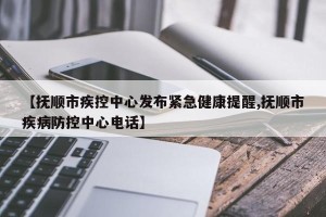 【抚顺市疾控中心发布紧急健康提醒,抚顺市疾病防控中心电话】