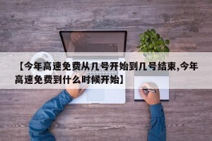 【今年高速免费从几号开始到几号结束,今年高速免费到什么时候开始】