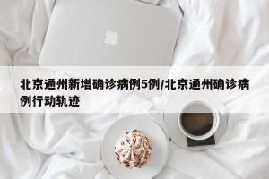 北京通州新增确诊病例5例/北京通州确诊病例行动轨迹