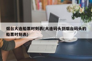 烟台大连船票时刻表(大连码头到烟台码头的船票时刻表)