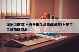 国家卫健委:不再开展全员核酸筛查/不参与全员核酸检测