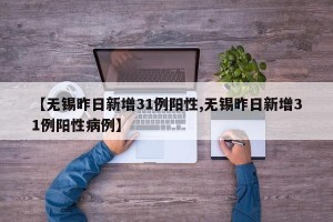 【无锡昨日新增31例阳性,无锡昨日新增31例阳性病例】