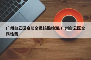 广州白云区启动全员核酸检测/广州白云区全民检测