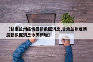 【甘肃兰州疫情最新数据消息,甘肃兰州疫情最新数据消息今天新增】