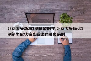 北京大兴新增1例核酸阳性/北京大兴确诊2例新型冠状病毒感染的肺炎病例