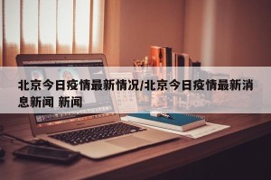 北京今日疫情最新情况/北京今日疫情最新消息新闻 新闻