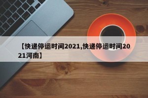 【快递停运时间2021,快递停运时间2021河南】