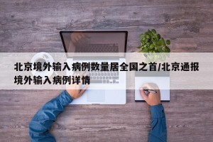 北京境外输入病例数量居全国之首/北京通报境外输入病例详情