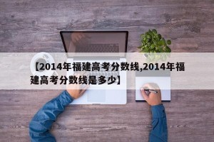 【2014年福建高考分数线,2014年福建高考分数线是多少】