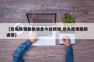 【包头疫情最新消息今日新增,包头疫情最新通报】