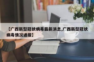 【广西新型冠状病毒最新消息,广西新型冠状病毒情况通报】
