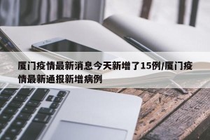 厦门疫情最新消息今天新增了15例/厦门疫情最新通报新增病例