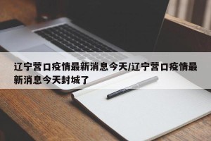 辽宁营口疫情最新消息今天/辽宁营口疫情最新消息今天封城了