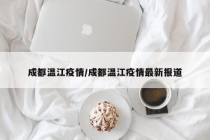 成都温江疫情/成都温江疫情最新报道