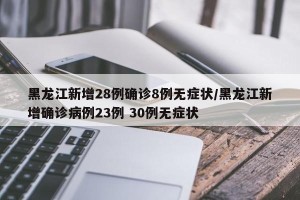 黑龙江新增28例确诊8例无症状/黑龙江新增确诊病例23例 30例无症状